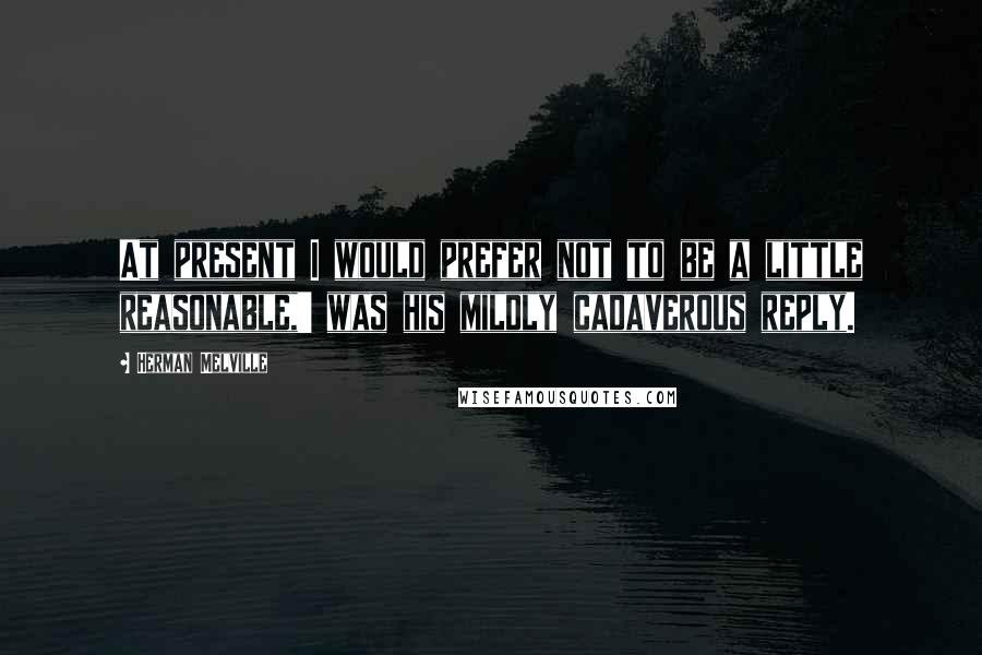 Herman Melville Quotes: At present I would prefer not to be a little reasonable,' was his mildly cadaverous reply.