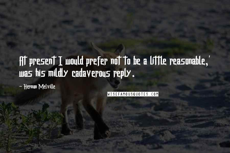 Herman Melville Quotes: At present I would prefer not to be a little reasonable,' was his mildly cadaverous reply.