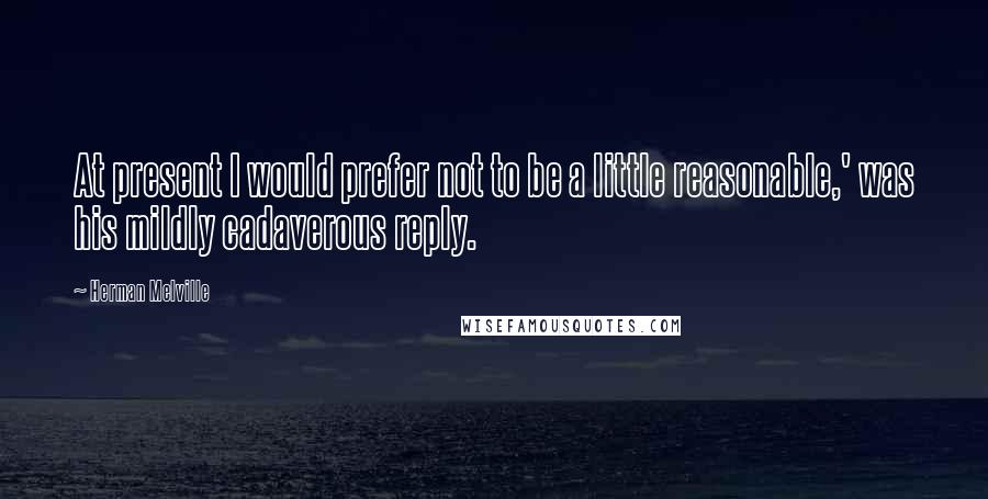 Herman Melville Quotes: At present I would prefer not to be a little reasonable,' was his mildly cadaverous reply.