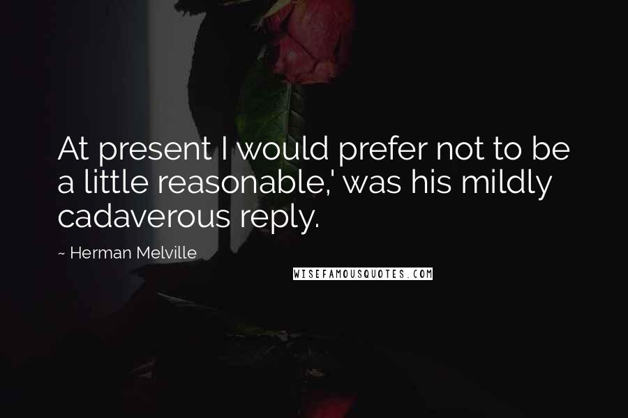 Herman Melville Quotes: At present I would prefer not to be a little reasonable,' was his mildly cadaverous reply.