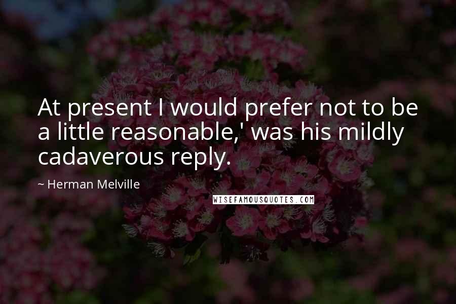Herman Melville Quotes: At present I would prefer not to be a little reasonable,' was his mildly cadaverous reply.