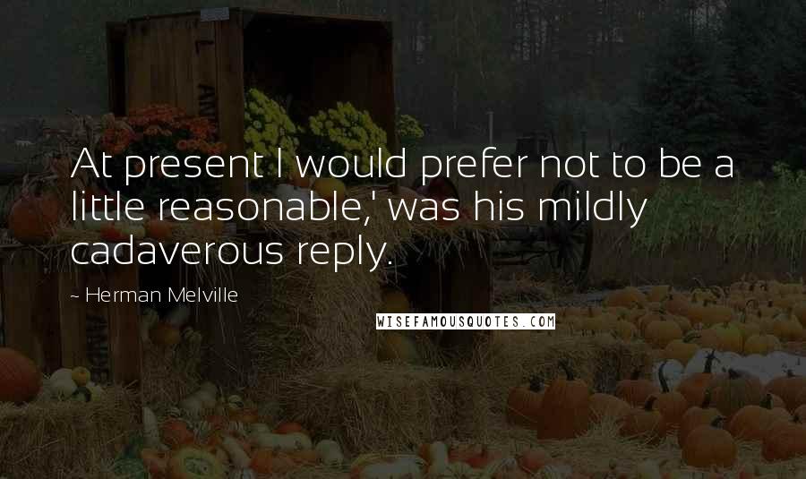 Herman Melville Quotes: At present I would prefer not to be a little reasonable,' was his mildly cadaverous reply.