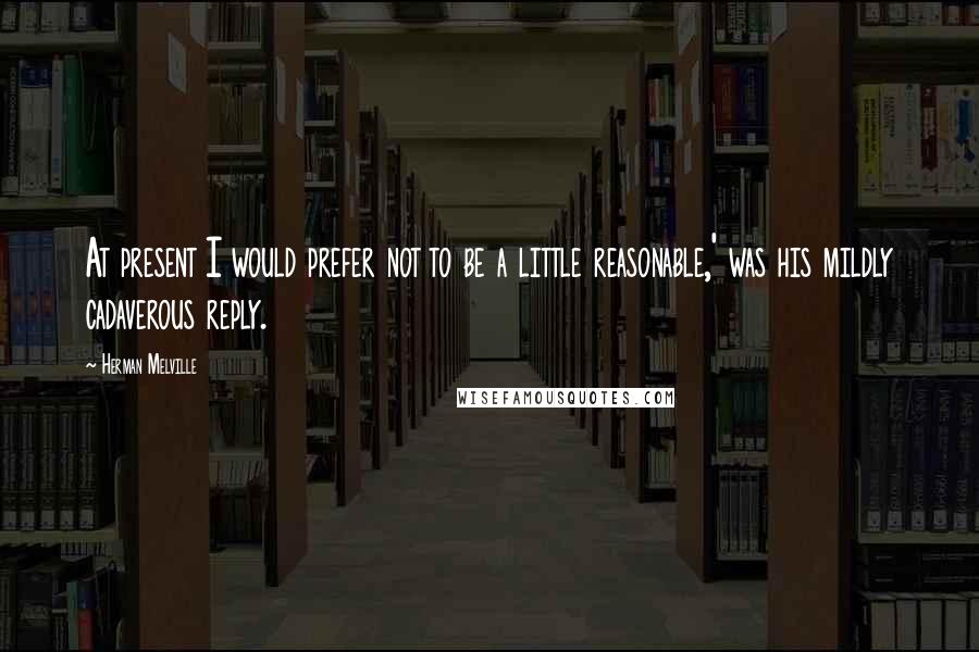 Herman Melville Quotes: At present I would prefer not to be a little reasonable,' was his mildly cadaverous reply.