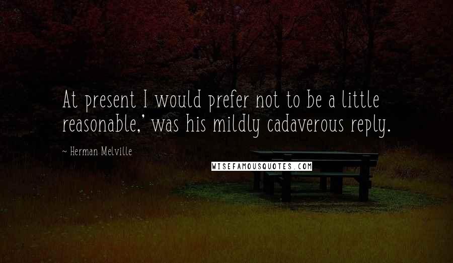Herman Melville Quotes: At present I would prefer not to be a little reasonable,' was his mildly cadaverous reply.