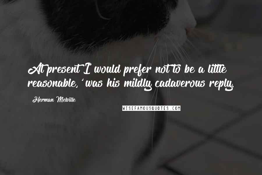 Herman Melville Quotes: At present I would prefer not to be a little reasonable,' was his mildly cadaverous reply.