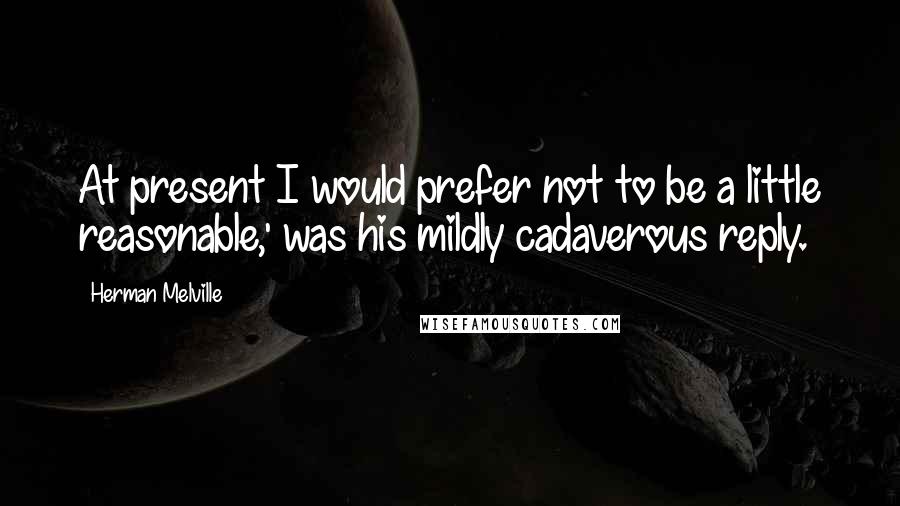 Herman Melville Quotes: At present I would prefer not to be a little reasonable,' was his mildly cadaverous reply.