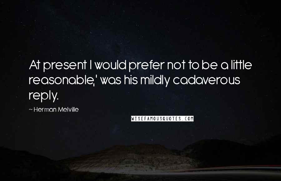 Herman Melville Quotes: At present I would prefer not to be a little reasonable,' was his mildly cadaverous reply.