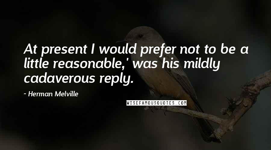 Herman Melville Quotes: At present I would prefer not to be a little reasonable,' was his mildly cadaverous reply.