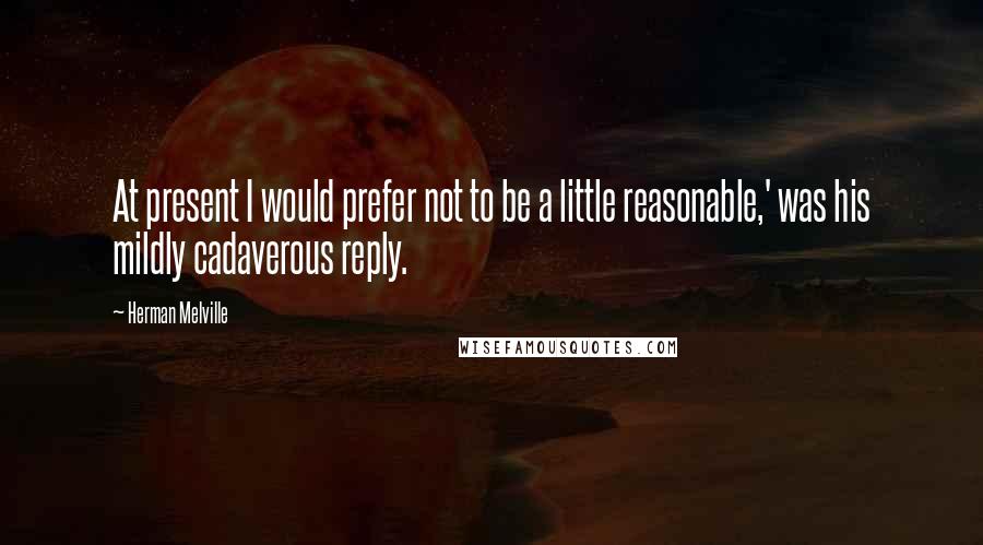 Herman Melville Quotes: At present I would prefer not to be a little reasonable,' was his mildly cadaverous reply.