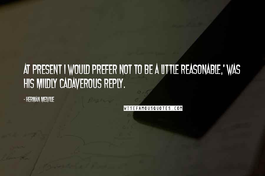 Herman Melville Quotes: At present I would prefer not to be a little reasonable,' was his mildly cadaverous reply.