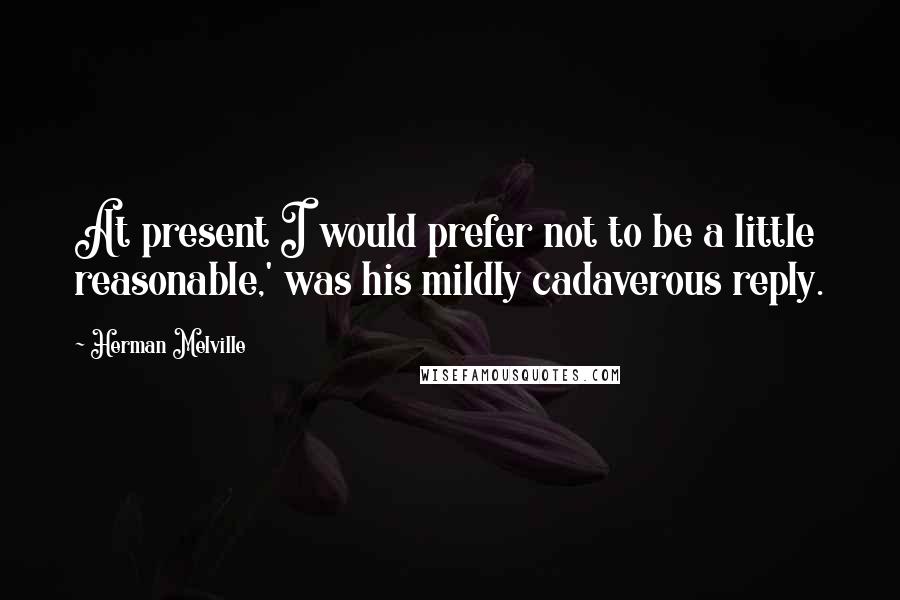 Herman Melville Quotes: At present I would prefer not to be a little reasonable,' was his mildly cadaverous reply.