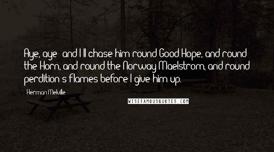 Herman Melville Quotes: Aye, aye! and I'll chase him round Good Hope, and round the Horn, and round the Norway Maelstrom, and round perdition's flames before I give him up.