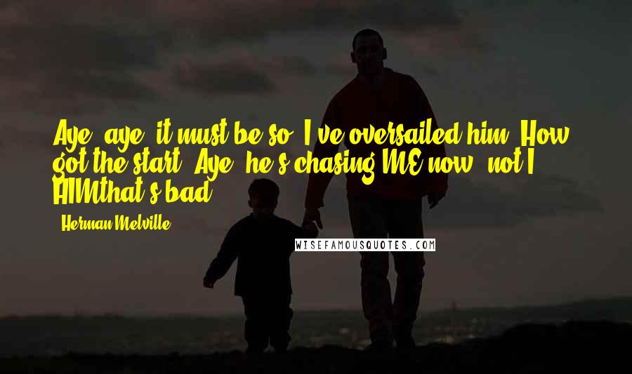 Herman Melville Quotes: Aye, aye, it must be so. I've oversailed him. How, got the start? Aye, he's chasing ME now; not I, HIMthat's bad