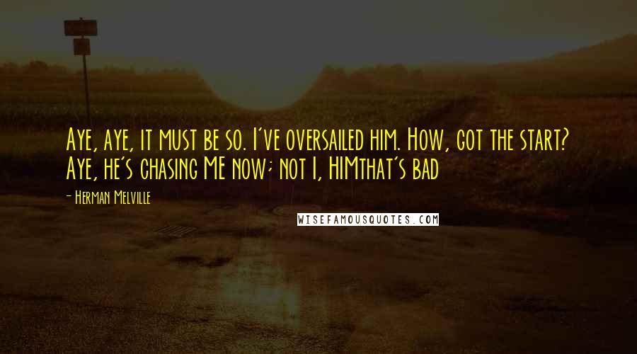 Herman Melville Quotes: Aye, aye, it must be so. I've oversailed him. How, got the start? Aye, he's chasing ME now; not I, HIMthat's bad