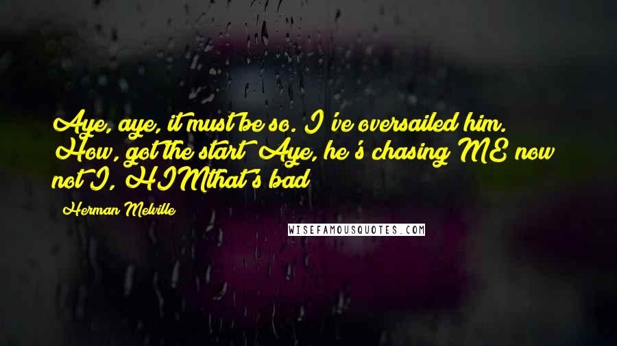 Herman Melville Quotes: Aye, aye, it must be so. I've oversailed him. How, got the start? Aye, he's chasing ME now; not I, HIMthat's bad