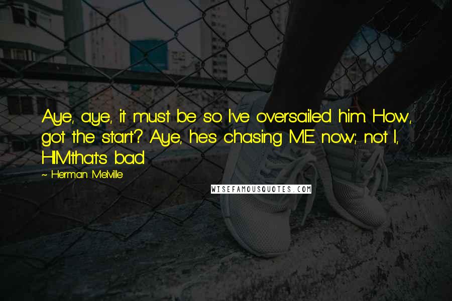 Herman Melville Quotes: Aye, aye, it must be so. I've oversailed him. How, got the start? Aye, he's chasing ME now; not I, HIMthat's bad