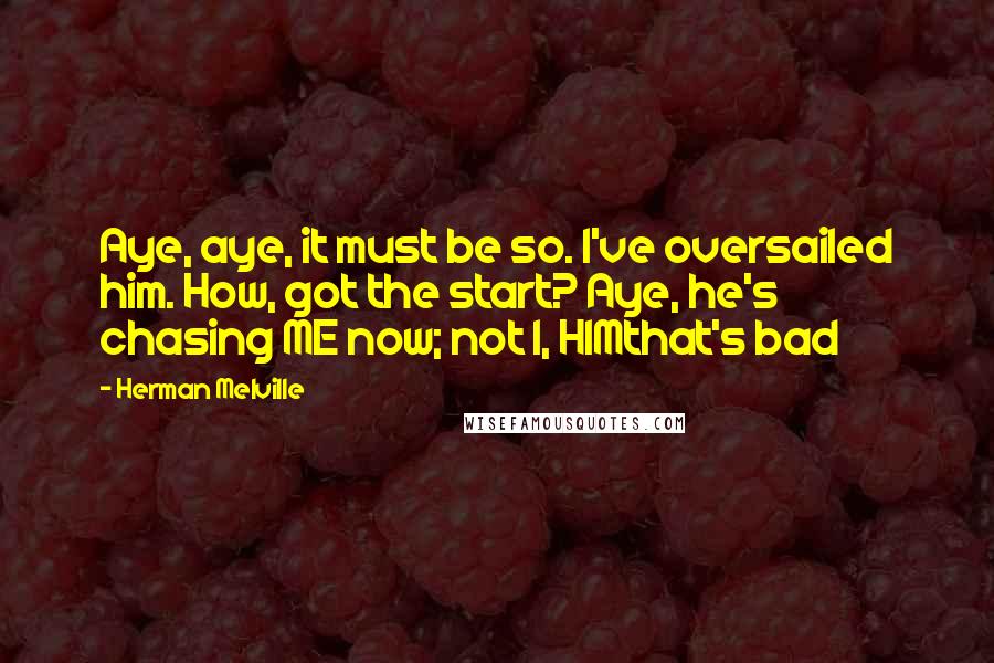 Herman Melville Quotes: Aye, aye, it must be so. I've oversailed him. How, got the start? Aye, he's chasing ME now; not I, HIMthat's bad