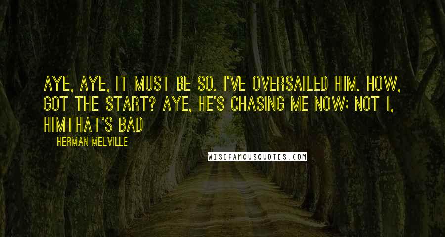 Herman Melville Quotes: Aye, aye, it must be so. I've oversailed him. How, got the start? Aye, he's chasing ME now; not I, HIMthat's bad