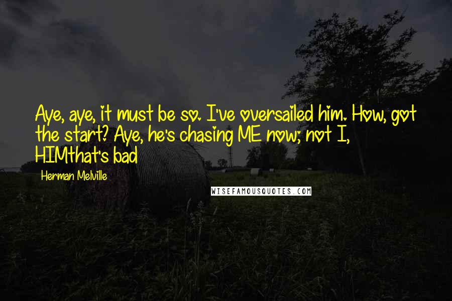 Herman Melville Quotes: Aye, aye, it must be so. I've oversailed him. How, got the start? Aye, he's chasing ME now; not I, HIMthat's bad