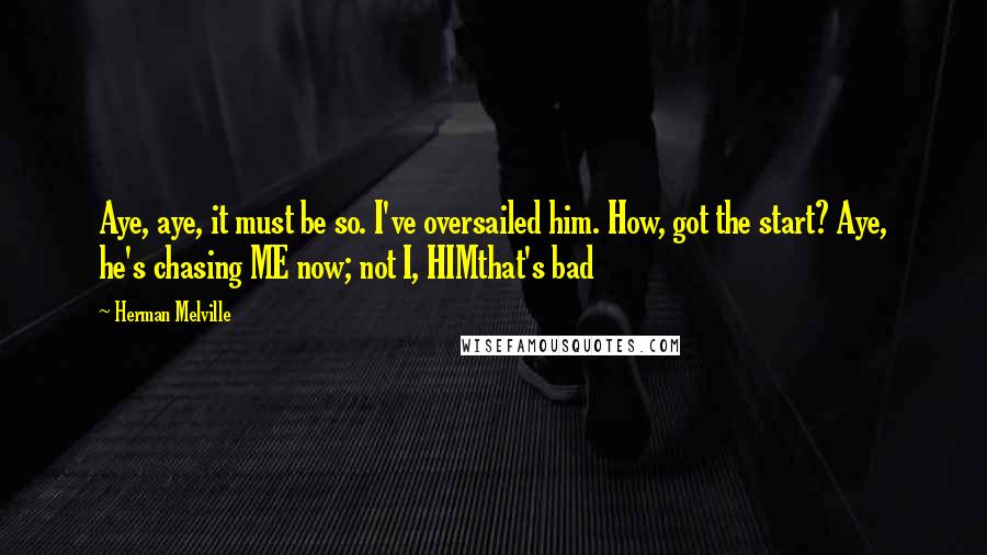 Herman Melville Quotes: Aye, aye, it must be so. I've oversailed him. How, got the start? Aye, he's chasing ME now; not I, HIMthat's bad