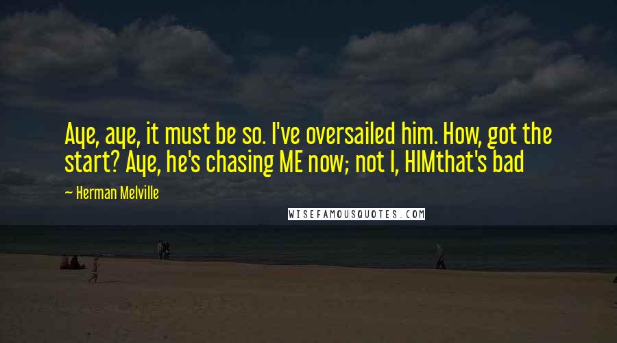 Herman Melville Quotes: Aye, aye, it must be so. I've oversailed him. How, got the start? Aye, he's chasing ME now; not I, HIMthat's bad