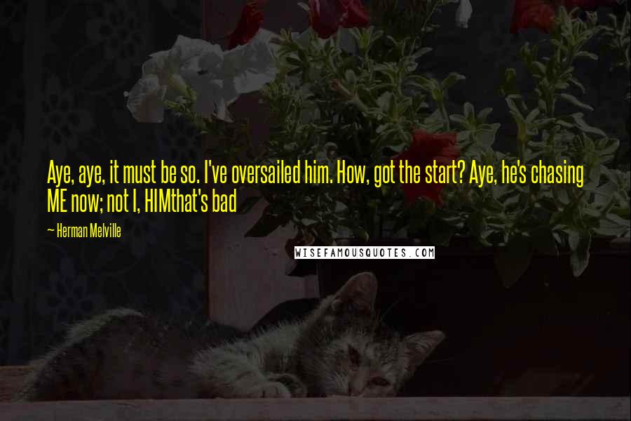 Herman Melville Quotes: Aye, aye, it must be so. I've oversailed him. How, got the start? Aye, he's chasing ME now; not I, HIMthat's bad