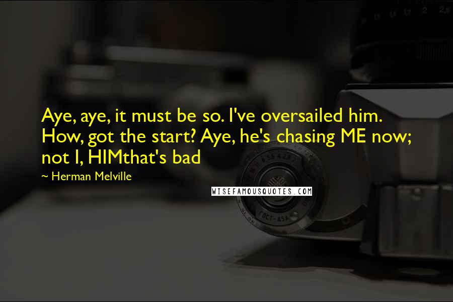 Herman Melville Quotes: Aye, aye, it must be so. I've oversailed him. How, got the start? Aye, he's chasing ME now; not I, HIMthat's bad