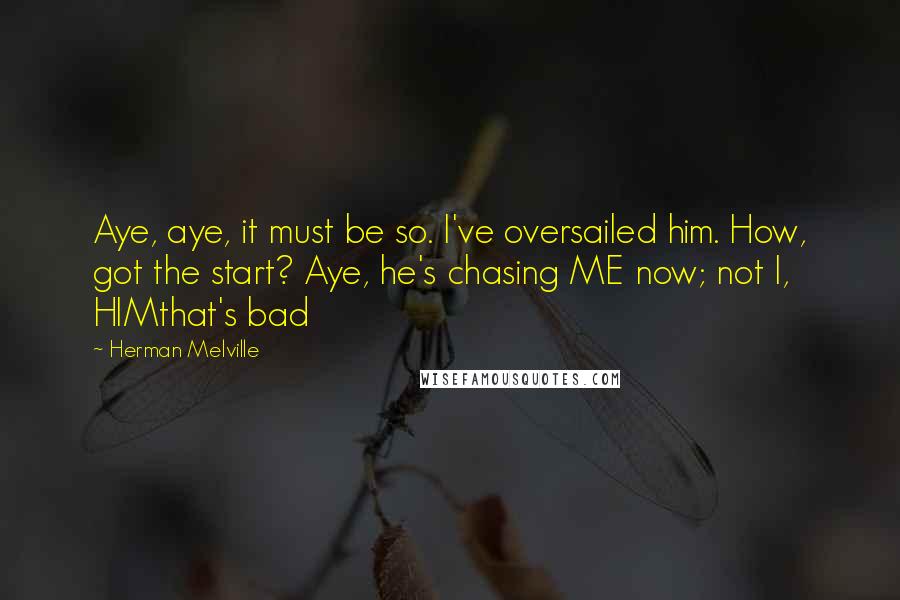 Herman Melville Quotes: Aye, aye, it must be so. I've oversailed him. How, got the start? Aye, he's chasing ME now; not I, HIMthat's bad
