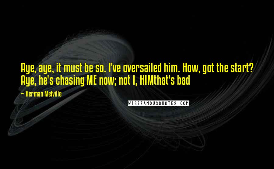 Herman Melville Quotes: Aye, aye, it must be so. I've oversailed him. How, got the start? Aye, he's chasing ME now; not I, HIMthat's bad