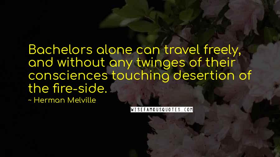 Herman Melville Quotes: Bachelors alone can travel freely, and without any twinges of their consciences touching desertion of the fire-side.