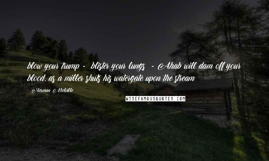 Herman Melville Quotes: blow your trump -  blister your lungs! - Ahab will dam off your blood, as a miller shuts his watergate upon the stream!