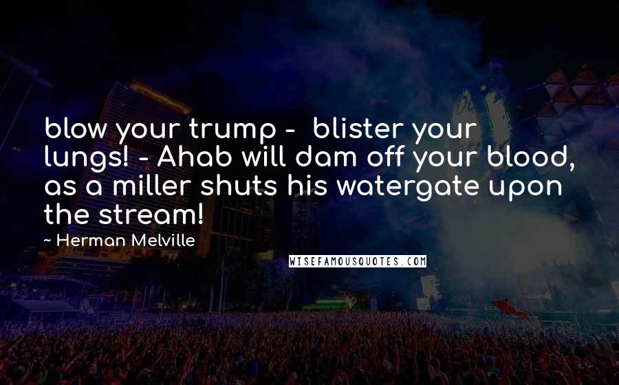 Herman Melville Quotes: blow your trump -  blister your lungs! - Ahab will dam off your blood, as a miller shuts his watergate upon the stream!