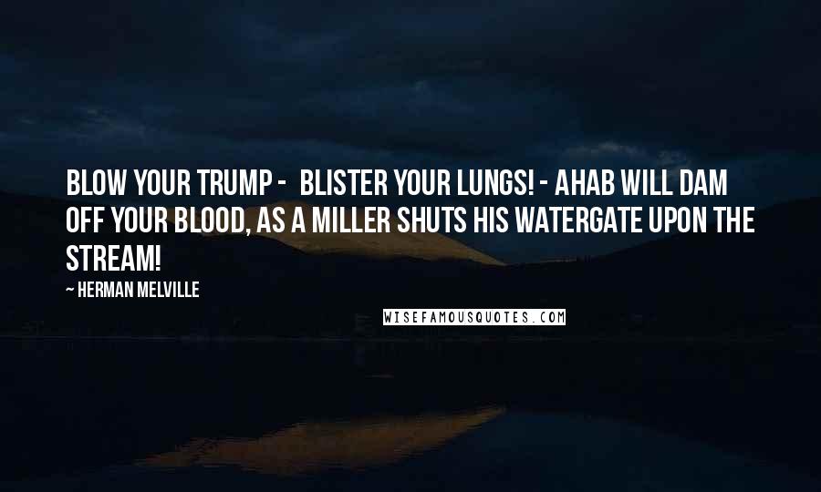 Herman Melville Quotes: blow your trump -  blister your lungs! - Ahab will dam off your blood, as a miller shuts his watergate upon the stream!