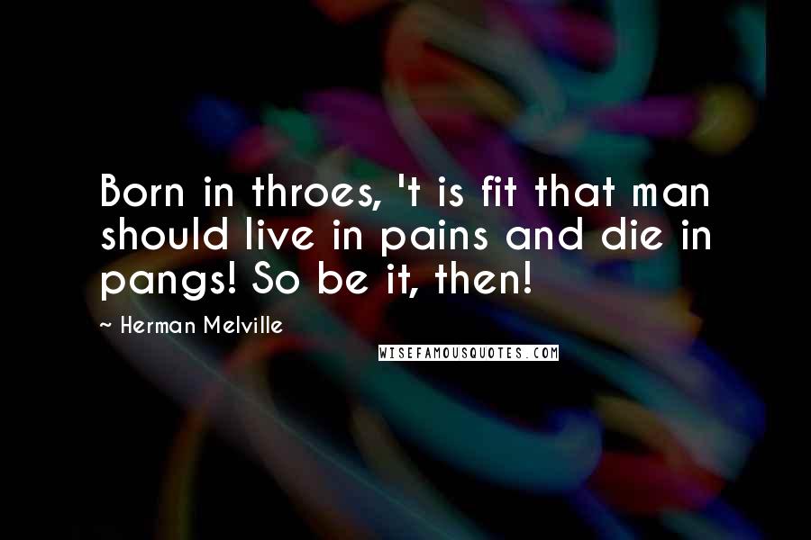 Herman Melville Quotes: Born in throes, 't is fit that man should live in pains and die in pangs! So be it, then!