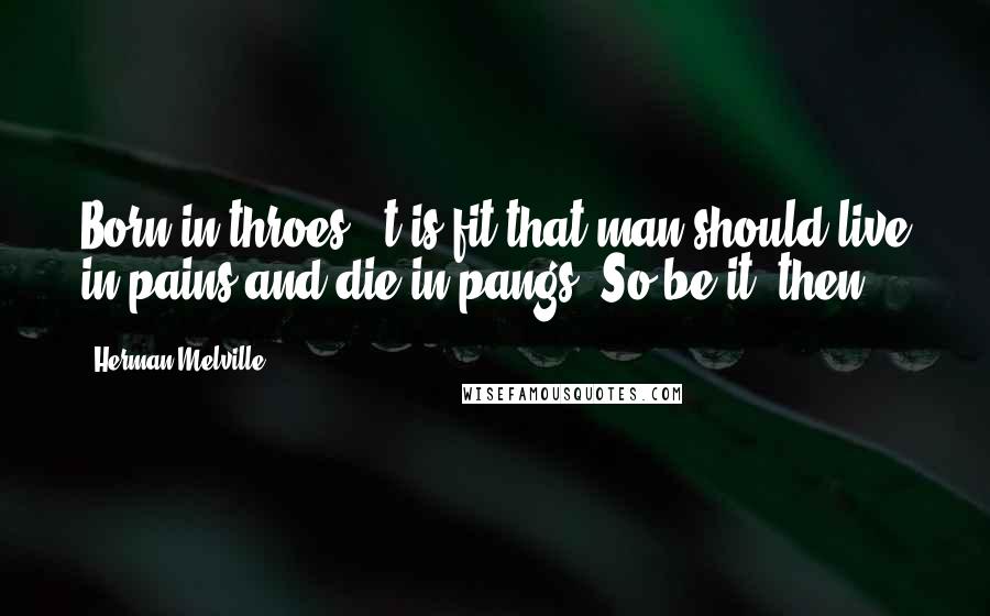 Herman Melville Quotes: Born in throes, 't is fit that man should live in pains and die in pangs! So be it, then!