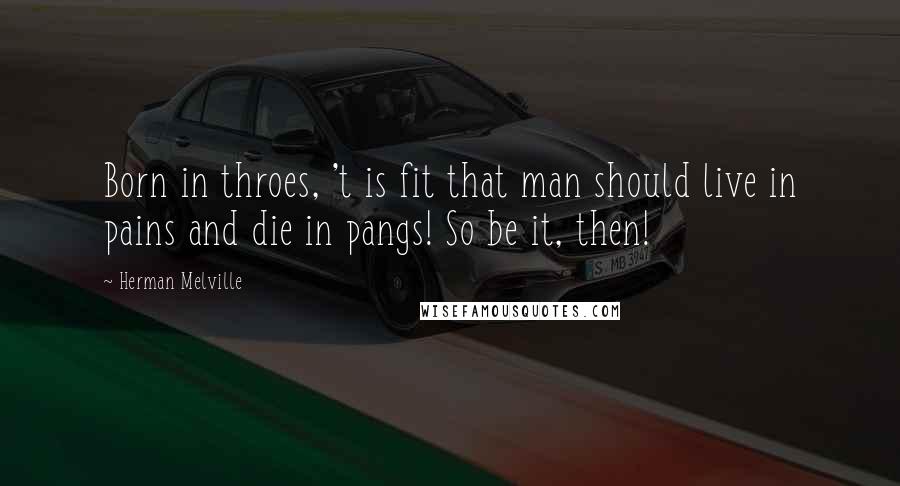 Herman Melville Quotes: Born in throes, 't is fit that man should live in pains and die in pangs! So be it, then!