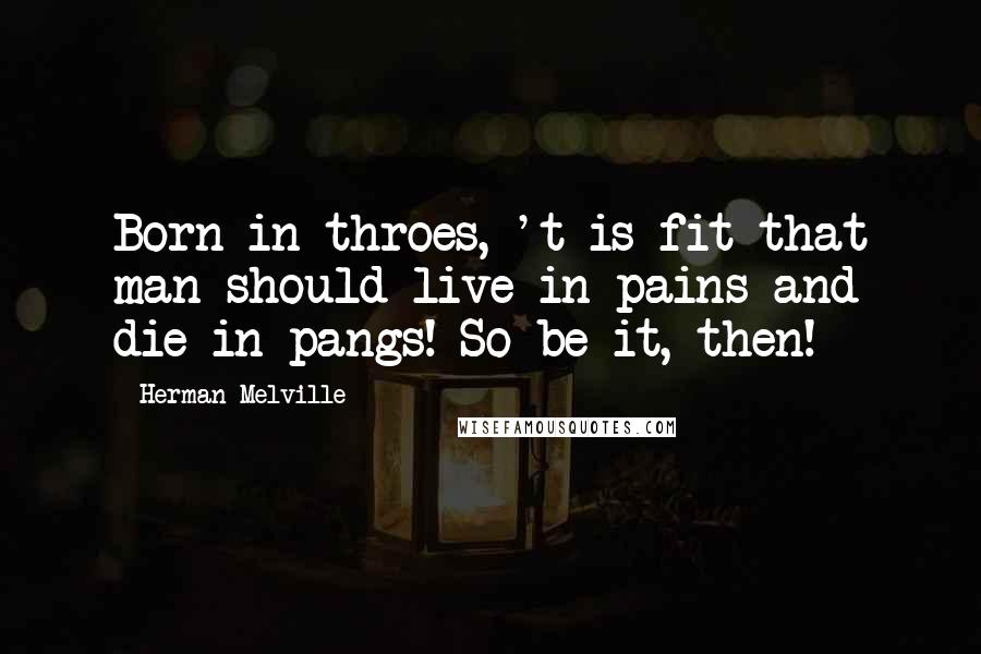 Herman Melville Quotes: Born in throes, 't is fit that man should live in pains and die in pangs! So be it, then!