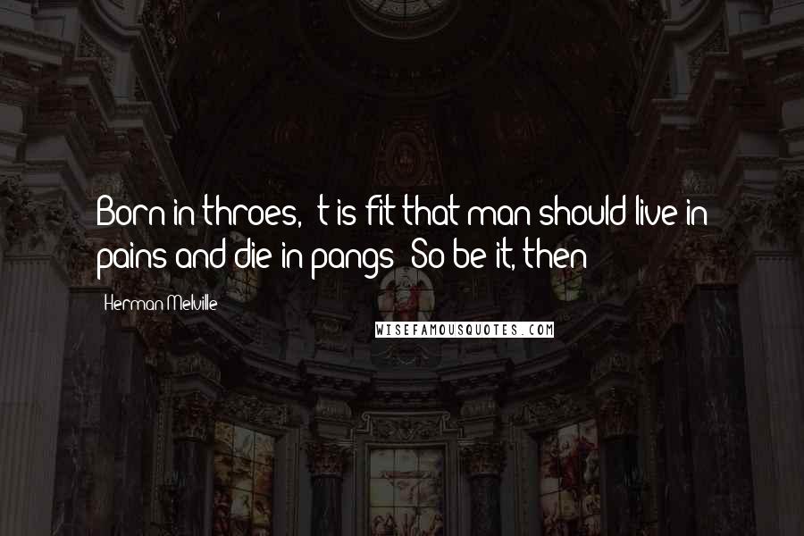 Herman Melville Quotes: Born in throes, 't is fit that man should live in pains and die in pangs! So be it, then!