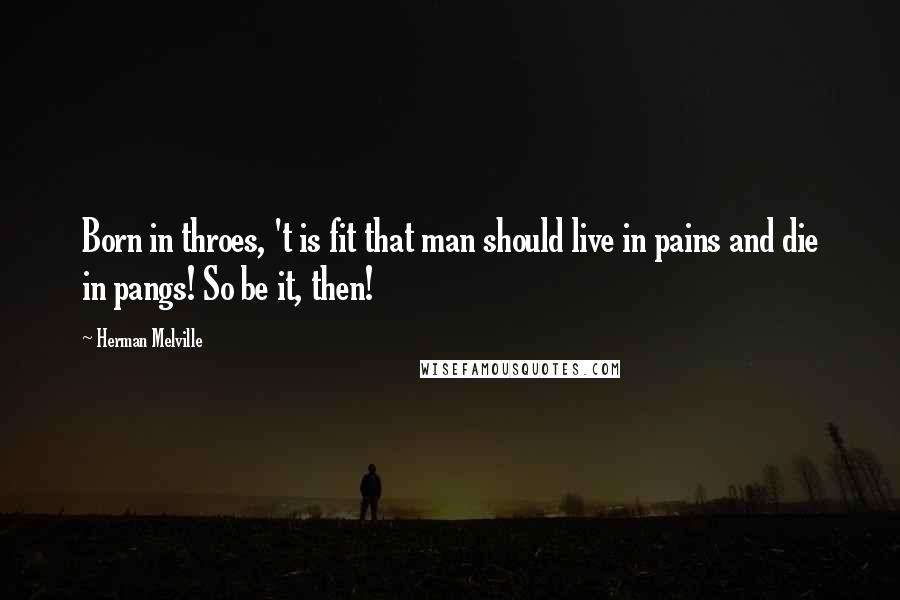 Herman Melville Quotes: Born in throes, 't is fit that man should live in pains and die in pangs! So be it, then!