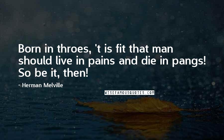 Herman Melville Quotes: Born in throes, 't is fit that man should live in pains and die in pangs! So be it, then!