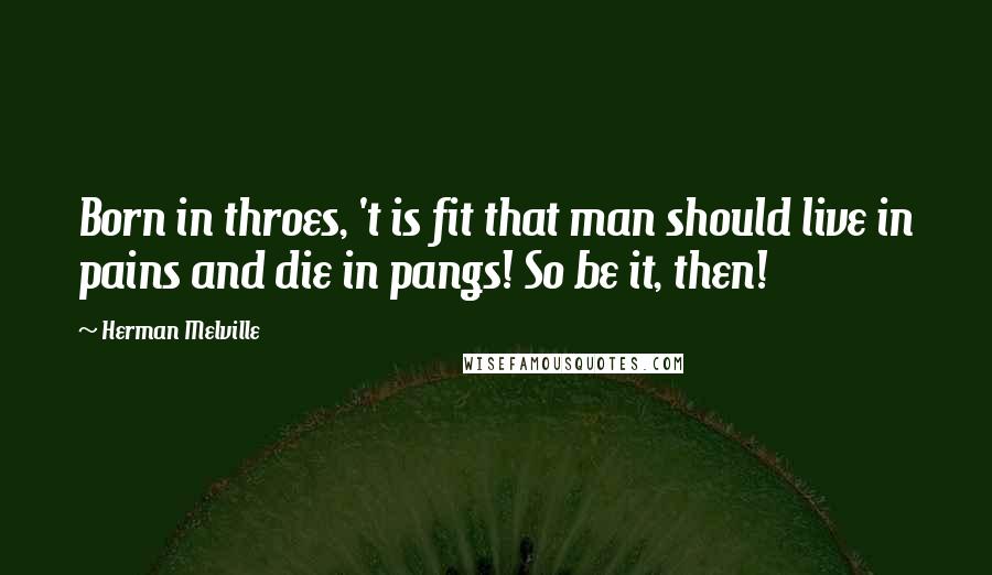 Herman Melville Quotes: Born in throes, 't is fit that man should live in pains and die in pangs! So be it, then!