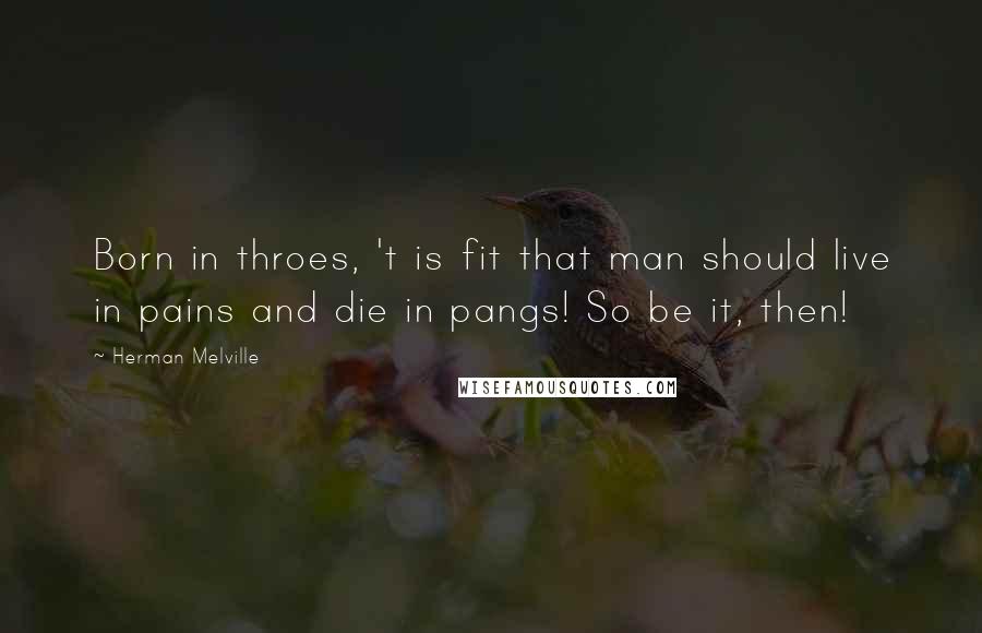 Herman Melville Quotes: Born in throes, 't is fit that man should live in pains and die in pangs! So be it, then!