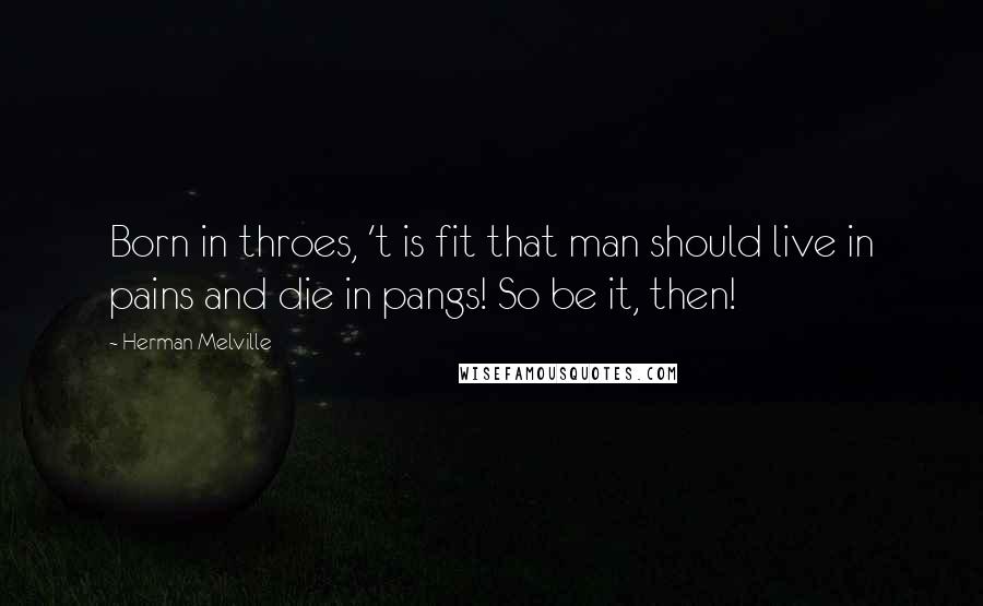 Herman Melville Quotes: Born in throes, 't is fit that man should live in pains and die in pangs! So be it, then!