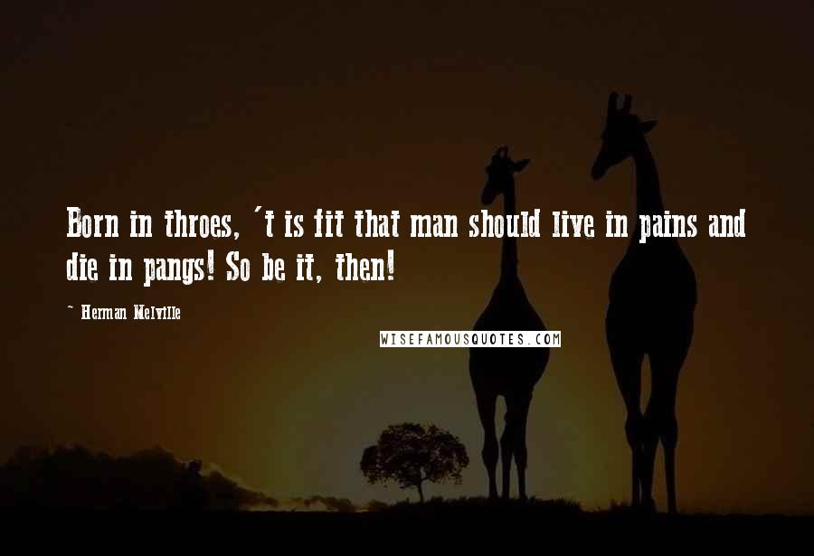 Herman Melville Quotes: Born in throes, 't is fit that man should live in pains and die in pangs! So be it, then!