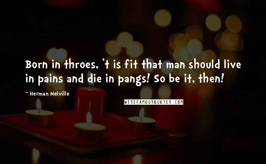 Herman Melville Quotes: Born in throes, 't is fit that man should live in pains and die in pangs! So be it, then!