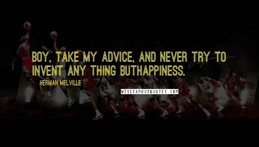 Herman Melville Quotes: Boy, take my advice, and never try to invent any thing buthappiness.
