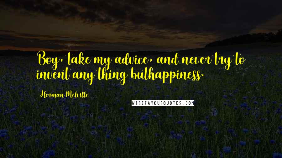 Herman Melville Quotes: Boy, take my advice, and never try to invent any thing buthappiness.