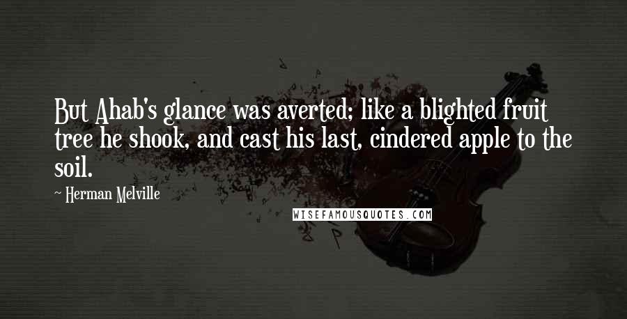 Herman Melville Quotes: But Ahab's glance was averted; like a blighted fruit tree he shook, and cast his last, cindered apple to the soil.