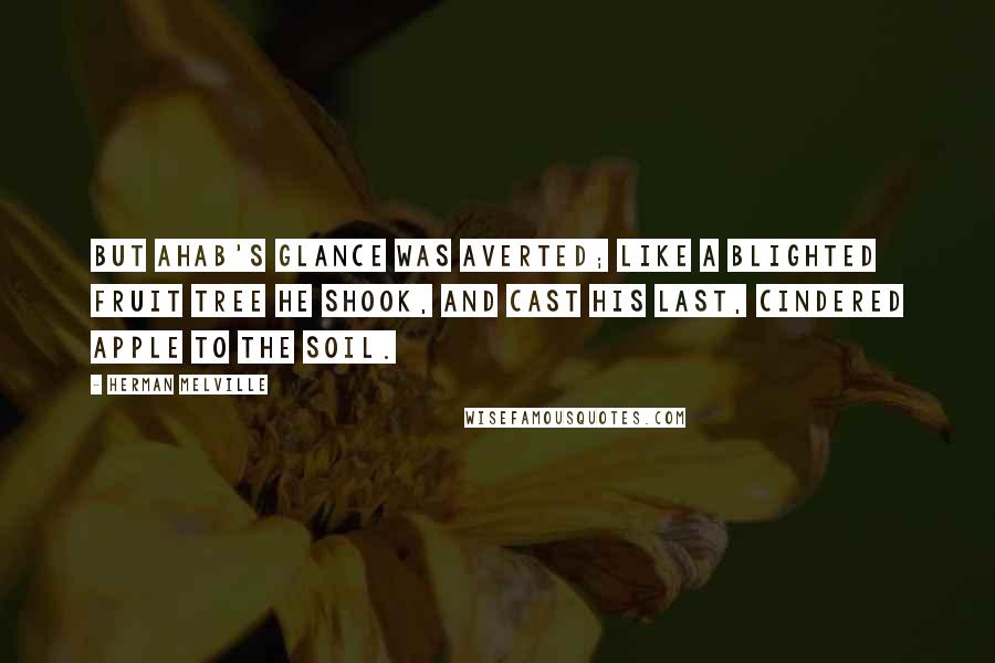 Herman Melville Quotes: But Ahab's glance was averted; like a blighted fruit tree he shook, and cast his last, cindered apple to the soil.