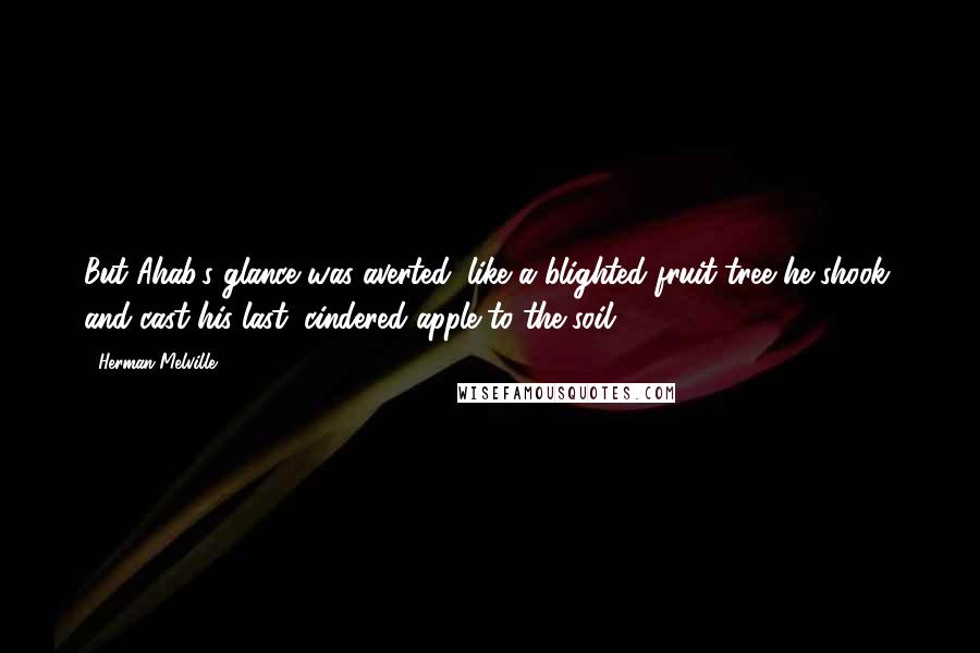 Herman Melville Quotes: But Ahab's glance was averted; like a blighted fruit tree he shook, and cast his last, cindered apple to the soil.